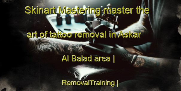 Skinart Mastering master the art of tattoo removal in Askar Al Balad area | RemovalTraining | RemovalClasses | SkinartTraining-State of Palestine